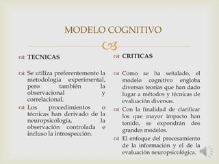 
 TECNICAS
 Se utiliza preferentemente la
metodología experimental,
pero también la
observacional y
correlacional.
 Los procedimientos o
técnicas han derivado de la
neuropsicología, la
observación controlada e
incluso la introspección.
 CRITICAS
 Como se ha señalado, el
modelo cognitivo engloba
diversas teorías que han dado
lugar a métodos y técnicas de
evaluación diversas.
 Con la finalidad de clarificar
los que mayor impacto han
tenido, se expondrán dos
grandes modelos.
 El enfoque del procesamiento
de la información y el de la
evaluación neuropsicológica.
MODELO COGNITIVO
 