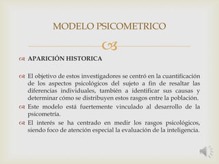 
 APARICIÓN HISTORICA
 El objetivo de estos investigadores se centró en la cuantificación
de los aspectos psicológicos del sujeto a fin de resaltar las
diferencias individuales, también a identificar sus causas y
determinar cómo se distribuyen estos rasgos entre la población.
 Este modelo está fuertemente vinculado al desarrollo de la
psicometría.
 El interés se ha centrado en medir los rasgos psicológicos,
siendo foco de atención especial la evaluación de la inteligencia.
MODELO PSICOMETRICO
 