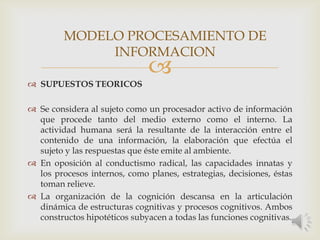 
 SUPUESTOS TEORICOS
 Se considera al sujeto como un procesador activo de información
que procede tanto del medio externo como el interno. La
actividad humana será la resultante de la interacción entre el
contenido de una información, la elaboración que efectúa el
sujeto y las respuestas que éste emite al ambiente.
 En oposición al conductismo radical, las capacidades innatas y
los procesos internos, como planes, estrategias, decisiones, éstas
toman relieve.
 La organización de la cognición descansa en la articulación
dinámica de estructuras cognitivas y procesos cognitivos. Ambos
constructos hipotéticos subyacen a todas las funciones cognitivas.
MODELO PROCESAMIENTO DE
INFORMACION
 