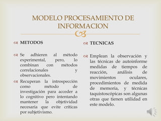 
 METODOS
 Se adhieren al método
experimental, pero, lo
combinan con métodos
correlacionales y
observacionales.
 Recuperan la introspección
como método de
investigación para acceder a
lo cognitivo pero intentando
mantener la objetividad
necesaria que evite críticas
por subjetivismo.
 TECNICAS
 Emplean la observación y
las técnicas de autoinforme
medidas de tiempos de
reacción, análisis de
movimientos oculares,
procedimientos de medida
de memoria, y técnicas
taquistoscópicas son algunas
otras que tienen utilidad en
este modelo.
MODELO PROCESAMIENTO DE
INFORMACION
 
