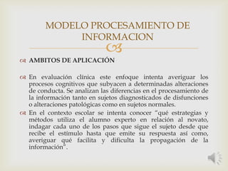 
 AMBITOS DE APLICACIÓN
 En evaluación clínica este enfoque intenta averiguar los
procesos cognitivos que subyacen a determinadas alteraciones
de conducta. Se analizan las diferencias en el procesamiento de
la información tanto en sujetos diagnosticados de disfunciones
o alteraciones patológicas como en sujetos normales.
 En el contexto escolar se intenta conocer “qué estrategias y
métodos utiliza el alumno experto en relación al novato,
indagar cada uno de los pasos que sigue el sujeto desde que
recibe el estímulo hasta que emite su respuesta así como,
averiguar qué facilita y dificulta la propagación de la
información”.
MODELO PROCESAMIENTO DE
INFORMACION
 