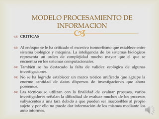  CRITICAS
 Al enfoque se le ha criticado el excesivo isomorfismo que establece entre
sistema biológico y máquina. La inteligencia de los sistemas biológicos
representa un orden de complejidad mucho mayor que el que se
encuentra en los sistemas computacionales.
 También se ha destacado la falta de validez ecológica de algunas
investigaciones.
 No se ha logrado establecer un marco teórico unificado que agrupe la
enorme cantidad de datos dispersos de investigaciones que ahora
poseemos.
 Las técnicas se utilizan con la finalidad de evaluar procesos, varios
investigadores señalan la dificultad de evaluar muchos de los procesos
subyacentes a una tara debido a que pueden ser inaccesibles al propio
sujeto y por ello no puede dar información de los mismos mediante los
auto informes.
MODELO PROCESAMIENTO DE
INFORMACION
 