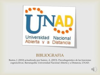 BIBLIOGRAFIA
Bustos, J. (2010) actualizado por Suárez, A. (2013). Psicodiagnóstico de las funciones
cognoscitivas. Barranquilla: Universidad Nacional Abierta y a Distancia, UNAD.
 