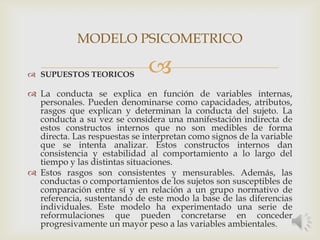  SUPUESTOS TEORICOS
 La conducta se explica en función de variables internas,
personales. Pueden denominarse como capacidades, atributos,
rasgos que explican y determinan la conducta del sujeto. La
conducta a su vez se considera una manifestación indirecta de
estos constructos internos que no son medibles de forma
directa. Las respuestas se interpretan como signos de la variable
que se intenta analizar. Estos constructos internos dan
consistencia y estabilidad al comportamiento a lo largo del
tiempo y las distintas situaciones.
 Estos rasgos son consistentes y mensurables. Además, las
conductas o comportamientos de los sujetos son susceptibles de
comparación entre sí y en relación a un grupo normativo de
referencia, sustentando de este modo la base de las diferencias
individuales. Este modelo ha experimentado una serie de
reformulaciones que pueden concretarse en conceder
progresivamente un mayor peso a las variables ambientales.
MODELO PSICOMETRICO
 