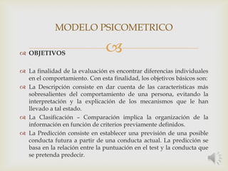  OBJETIVOS
 La finalidad de la evaluación es encontrar diferencias individuales
en el comportamiento. Con esta finalidad, los objetivos básicos son:
 La Descripción consiste en dar cuenta de las características más
sobresalientes del comportamiento de una persona, evitando la
interpretación y la explicación de los mecanismos que le han
llevado a tal estado.
 La Clasificación – Comparación implica la organización de la
información en función de criterios previamente definidos.
 La Predicción consiste en establecer una previsión de una posible
conducta futura a partir de una conducta actual. La predicción se
basa en la relación entre la puntuación en el test y la conducta que
se pretenda predecir.
MODELO PSICOMETRICO
 