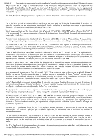 06/09/2019 https://pje.jfce.jus.br/pjeconsulta/ConsultaPublica/DetalheProcessoConsultaPublica/documentoSemLoginHTML.seam?idProcesso…
https://pje.jfce.jus.br/pjeconsulta/ConsultaPublica/DetalheProcessoConsultaPublica/documentoSemLoginHTML.seam?idProcessoDocumento=b7… 2/8
"O §2º do art. 280 do Código de Trânsito Brasileiro (CTB) prevê que a infração de trânsito deverá ser comprovada por
declaração da autoridade ou do agente da autoridade de trânsito, por aparelho eletrônico ou por equipamento
audiovisual, reações químicas ou qualquer outro meio tecnologicamente disponível, previamente regulamentado pelo
CONTRAN, vejamos:
Art. 280. Ocorrendo infração prevista na legislação de trânsito, lavrar-se-á auto de infração, do qual constará:
(...)
§ 2º A infração deverá ser comprovada por declaração da autoridade ou do agente da autoridade de trânsito, por
aparelho eletrônico ou por equipamento audiovisual, reações químicas ou qualquer outro meio tecnologicamente
disponível, previamente regulamentado pelo CONTRAN. (g,n,)
Diante da competência que lhe foi conferida pelo §2º do art. 280 do CTB, o CONTRAN editou a Resolução nº 471, de
18 de dezembro de 2013, que regulamentou a fiscalização de trânsito por intermédio de sistema de videomonitoramento
em estradas e rodovias.
Posteriormente, a citada norma foi alterada pela Resolução CONTRAN nº 532, de 17 de junho de 2015, de forma a
permitir que a fiscalização por meio de sistema de videomonitoramento fosse estendida para as demais vias de trânsito.
De acordo com o art. 2º da Resolução nº 471, de 2013, a autoridade ou o agente de trânsito poderão realizar a
fiscalização remota por meio de sistemas de videomonitoramento, autuando condutores e veículos, de forma on line,
pelo descumprimento das normas gerais de circulação e conduta.
Como se pode observar, o CONTRAN, diante da competência prevista no §2º do art. 280 do CTB, regulamentou a
possibilidade de fiscalização de trânsito por meio de sistema de videomonitoramento, optando por não estabelecer
nenhum critério técnico para o equipamento ou sistema, tampouco a exigência de homologação do equipamento por
órgão regulador ou mesmo sua verificação por órgão ou entidade ligada ao INMETRO.
Na prática, tem-se que o CONTRAN decidiu por regulamentar a utilização do sistema de videomonitoramento para
fiscalização de trânsito aprovando apenas a utilização do equipamento e a forma de fiscalização on line, de modo que o
agente de trânsito pudesse ampliar sua visão e alcance, como se, por exemplo, estivesse utilizando um binóculo, sem
fixar qualquer elemento tecnológico ou configuração da câmera ou sistema.
Neste contexto, de acordo com a Nota Técnica do DENATRAN em anexo, urge esclarecer que a referida Resolução
definiu, em seu art. 2 abaixo transcrito, que as condutas devem ser detectadas de forma "on line", ou seja, para a
constatação da infração de trânsito é necessário que o agente de trânsito esteja visualizando no monitor o exato
momento em que ocorre a conduta infracional e, desta feita, realize o seu registro. Vejamos:
Art. 2º A autoridade ou o agente da autoridade de trânsito, exercendo a fiscalização remota por meio de sistemas de
videomonitoramento, poderão autuar condutores e veículos, cujas infrações por descumprimento das normas gerais de
circulação e conduta tenham sido detectadas "online" por esses sistemas.
Parágrafo único. A autoridade ou o agente da autoridade de trânsito, responsável pela lavratura do auto de infração,
deverá informar no campo "observação" a forma com que foi constatado o cometimento da infração.
A Nota Técnica nº 547/2017/CGIJF/DENATRAN/SE-MCIDADES esclareceu, outrossim, que que as imagens não podem
ser gravadas para posterior registro da infração, como é realizado com os equipamentos de fiscalização eletrônica
"não metrológicos" (avanço de sinal, parada na faixa, conversão proibida, etc.). Com efeito, se o agente precisar se
ausentar da sala de videomonitoramento por algum motivo, as infrações que ocorreram naquele intervalo de tempo não
poderão ser registradas.
Por sua vez, o parágrafo único do art. 2º da referida norma estabelece a necessidade de constar no campo
"observações" do auto de infração que a referida infração foi constatada com a utilização de sistema de
videomonitoramento.
Por fim, registre-se que o art. 3º da Resolução nº 471, de 2013 exige que a fiscalização de trânsito mediante sistema de
videomonitoramento seja realizada somente nas vias que estejam devidamente sinalizadas para esse fim, ou seja, é
necessário que a via seja sinalizada com a informação de que é fiscalizada pelo sistema de videomonitoramento, in
verbis:
Art. 3º A fiscalização de trânsito mediante sistema de videomonitoramento somente poderá ser realizada nas vias que
estejam devidamente sinalizadas para esse fim.
 