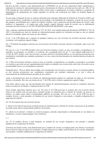 06/09/2019 https://pje.jfce.jus.br/pjeconsulta/ConsultaPublica/DetalheProcessoConsultaPublica/documentoSemLoginHTML.seam?idProcesso…
https://pje.jfce.jus.br/pjeconsulta/ConsultaPublica/DetalheProcessoConsultaPublica/documentoSemLoginHTML.seam?idProcessoDocumento=b7… 3/8
Em face de todo o exposto, resta demonstrado que o CONTRAN, no uso de sua competência legal, regulamentou a
utilização do sistema de videomonitoramento para a fiscalização de trânsito, na forma prevista pelo art. 280, §2º do
CTB, optando por não estabelecer nenhum critério técnico para o equipamento ou sistema, tampouco a exigência de
homologação do equipamento por órgão regulador ou mesmo sua verificação por órgão ou entidade ligada ao
INMETRO.
No que tange à alegação de que as câmeras utilizadas pela Autarquia Municipal de Trânsito de Fortaleza (AMC), por
suas características, resultariam na invasão da privacidade e da intimidade de condutores, a partir do acesso on line
das imagens, possibilitando que o agente de trânsito visualize o que o motorista está fazendo dentro do veículo, como
mulheres se maquiando e as roupas que estão usando, cumpre informar, ainda de acordo com as informações
constantes da Nota Técnica nº 547/2017/CGIJF/DENATRAN/SE-MCIDADES, o que segue:
Ora, conforme estabelecido pela Resolução nº 471, de 2013, com redação dada pela Resolução CONTRAN nº 532, de
2015, a fiscalização por meio de sistema de videomonitoramento poderá ser realizada em todas as vias de trânsito
abertas à circulação, sejam vias rurais ou vias urbanas.
O art. 1º do CTB dispõe que o trânsito de qualquer natureza nas vias terrestres do território nacional, abertas à
circulação, será regido por aquele Código:
Art. 1º O trânsito de qualquer natureza nas vias terrestres do território nacional, abertas à circulação, rege-se por este
Código.
Por sua vez, o art. 2º do CTB classifica como vias terrestres urbanas e rurais, as ruas, as avenidas, os logradouros, os
caminhos, as passagens, as estradas e as rodovias. Já, o parágrafo único do art. 2º, com redação dada pela lei nº
13.146, de 2015, incluiu, como vias terrestres, as praias abertas à circulação pública, as vias internas pertencentes aos
condomínios constituídos por unidades autônomas e as vias e áreas de estacionamento de estabelecimentos privados de
uso coletivo:
Art. 2º São vias terrestres urbanas e rurais as ruas, as avenidas, os logradouros, os caminhos, as passagens, as estradas
e as rodovias, que terão seu uso regulamentado pelo órgão ou entidade com circunscrição sobre elas, de acordo com as
peculiaridades locais e as circunstâncias especiais.
Parágrafo único. Para os efeitos deste Código, são consideradas vias terrestres as praias abertas à circulação pública,
as vias internas pertencentes aos condomínios constituídos por unidades autônomas e as vias e áreas de
estacionamento de estabelecimentos privados de uso coletivo.
Assim, a fiscalização por meio de sistemas de videomonitoramento poderá ser realizada em todas as vias terrestres
abertas à circulação. Tais vias, nos termos do art. 1º do CTB, terão o trânsito regulado por aquele Código.
Com efeito, infere-se que, nas vias fiscalizadas pelo sistema de videomonitoramento, deverão os condutores observar
todas as normas de circulação e conduta previstas no CTB.
Neste sentido, importante registrar que o art. 26, inciso I, do CTB prevê que os usuários das vias terrestres devem
abster-se de realizar todo ato que possa constituir perigo ou obstáculo para o trânsito de veículos, de pessoas ou
animais, ou ainda causar danos à propriedades públicas ou privadas. Por sua vez, o art. 28 do CTB reza que o
condutor deverá, a todo momento, ter domínio de seu veículo, dirigindo-o com atenção e cuidados indispensáveis à
segurança do trânsito:
Art. 26. Os usuários das vias terrestres devem:
I - abster-se de todo ato que possa constituir perigo ou obstáculo para o trânsito de veículos, de pessoas ou de animais,
ou ainda causar danos a propriedades públicas ou privadas;
II - abster-se de obstruir o trânsito ou torná-lo perigoso, atirando, depositando ou abandonando na via objetos ou
substâncias, ou nela criando qualquer outro obstáculo.
(...)
Art. 28. O condutor deverá, a todo momento, ter domínio de seu veículo, dirigindo-o com atenção e cuidados
indispensáveis à segurança do trânsito.
Com base nas ilações acima, resta demonstrado que o condutor do veículo, ao trafegar pelas vias abertas à circulação,
deverá observar todas as regras de circulação e conduta dispostas no código, tendo domínio de seu veículo, dirigindo-o
com atenção e cuidados indispensáveis à segurança do trânsito.
 