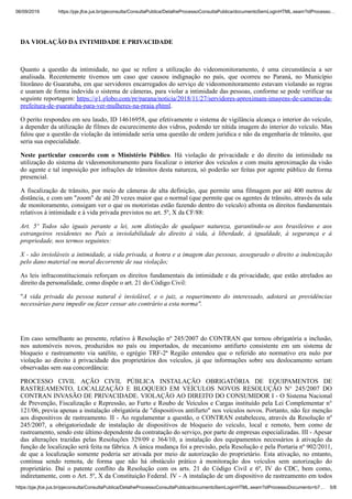 06/09/2019 https://pje.jfce.jus.br/pjeconsulta/ConsultaPublica/DetalheProcessoConsultaPublica/documentoSemLoginHTML.seam?idProcesso…
https://pje.jfce.jus.br/pjeconsulta/ConsultaPublica/DetalheProcessoConsultaPublica/documentoSemLoginHTML.seam?idProcessoDocumento=b7… 5/8
DA VIOLAÇÃO DA INTIMIDADE E PRIVACIDADE
Quanto a questão da intimidade, no que se refere a utilização do videomonitoramento, é uma circunstância a ser
analisada. Recentemente tivemos um caso que causou indignação no país, que ocorreu no Paraná, no Município
litorâneo de Guaratuba, em que servidores encarregados do serviço de videomonitoramento estavam violando as regras
e usaram de forma indevida o sistema de câmeras, para violar a intimidade das pessoas, conforme se pode verificar na
seguinte reportagem: https://g1.globo.com/pr/parana/noticia/2018/11/27/servidores-aproximam-imagens-de-cameras-da-
prefeitura-de-guaratuba-para-ver-mulheres-na-praia.ghtml.
O perito respondeu em seu laudo, ID 14616958, que efetivamente o sistema de vigilância alcança o interior do veículo,
a depender da utilização de filmes de escurecimento dos vidros, podendo ter nítida imagem do interior do veículo. Mas
falou que a questão da violação da intimidade seria uma questão de ordem jurídica e não da engenharia de trânsito, que
seria sua especialidade.
Neste particular concordo com o Ministério Público. Há violação de privacidade e do direito da intimidade na
utilização do sistema de videomonitoramento para focalizar o interior dos veículos e com muita aproximação da visão
do agente e tal imposição por infrações de trânsitos desta natureza, só poderão ser feitas por agente público de forma
presencial.
A fiscalização de trânsito, por meio de câmeras de alta definição, que permite uma filmagem por até 400 metros de
distância, e com um "zoom" de até 20 vezes maior que o normal (que permite que os agentes de trânsito, através da sala
de monitoramento, consigam ver o que os motoristas estão fazendo dentro do veículo) afronta os direitos fundamentais
relativos à intimidade e à vida privada previstos no art. 5º, X da CF/88:
Art. 5º Todos são iguais perante a lei, sem distinção de qualquer natureza, garantindo-se aos brasileiros e aos
estrangeiros residentes no País a inviolabilidade do direito à vida, à liberdade, à igualdade, à segurança e à
propriedade, nos termos seguintes:
X - são invioláveis a intimidade, a vida privada, a honra e a imagem das pessoas, assegurado o direito a indenização
pelo dano material ou moral decorrente de sua violação;
As leis infraconstitucionais reforçam os direitos fundamentais da intimidade e da privacidade, que estão atrelados ao
direito da personalidade, como dispõe o art. 21 do Código Civil:
"A vida privada da pessoa natural é inviolável, e o juiz, a requerimento do interessado, adotará as providências
necessárias para impedir ou fazer cessar ato contrário a esta norma".
Em caso semelhante ao presente, relativo à Resolução nº 245/2007 do CONTRAN que tornou obrigatória a inclusão,
nos automóveis novos, produzidos no país ou importados, de mecanismo antifurto consistente em um sistema de
bloqueio e rastreamento via satélite, o egrégio TRF-2ª Região entendeu que o referido ato normativo era nulo por
violação ao direito à privacidade dos proprietários dos veículos, já que informações sobre seu deslocamento seriam
observadas sem sua concordância:
PROCESSO CIVIL AÇÃO CIVIL PÚBLICA INSTALAÇÃO OBRIGATÓRIA DE EQUIPAMENTOS DE
RASTREAMENTO, LOCALIZAÇÃO E BLOQUEIO EM VEÍCULOS NOVOS RESOLUÇÃO N° 245/2007 DO
CONTRAN INVASÃO DE PRIVACIDADE. VIOLAÇÃO AO DIREITO DO CONSUMIDOR I - O Sistema Nacional
de Prevenção, Fiscalização e Repressão, ao Furto e Roubo de Veículos e Cargas instituído pela Lei Complementar n°
121/06, previa apenas a instalação obrigatória de "dispositivos antifurto" nos veículos novos. Portanto, não fez menção
aos dispositivos de rastreamento. II - Ao regulamentar a questão, o CONTRAN estabeleceu, através da Resolução nº
245/2007, a obrigatoriedade de instalação de dispositivos de bloqueio do veículo, local e remoto, bem como de
rastreamento, sendo este último dependente da contratação do serviço, por parte de empresas especializadas. III - Apesar
das alterações trazidas pelas Resoluções 329/09 e 364/10, a instalação dos equipamentos necessários à ativação da
função de localização será feita na fábrica. A única mudança foi a previsão, pela Resolução e pela Portaria nº 902/2011,
de que a localização somente poderia ser ativada por meio de autorização do proprietário. Esta ativação, no entanto,
continua sendo remota, de forma que não há obstáculo prático à monitoração dos veículos sem autorização do
proprietário. Daí o patente conflito da Resolução com os arts. 21 do Código Civil e 6º, IV do CDC, bem como,
indiretamente, com o Art. 5º, X da Constituição Federal. IV - A instalação de um dispositivo de rastreamento em todos
 