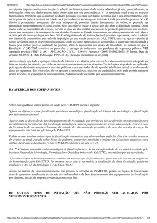 06/09/2019 https://pje.jfce.jus.br/pjeconsulta/ConsultaPublica/DetalheProcessoConsultaPublica/documentoSemLoginHTML.seam?idProcesso…
https://pje.jfce.jus.br/pjeconsulta/ConsultaPublica/DetalheProcessoConsultaPublica/documentoSemLoginHTML.seam?idProcessoDocumento=b7… 6/8
os veículos do país constitui uma inegável violação do direito à privacidade destes indivíduos, já que, potencialmente, as
informações sobre seu deslocamento serão observadas sem sua concordância. V - A tendência atual é que os avanços
tecnológicos permitirão que o acúmulo de dados pessoais seja cada vez maior, de forma que o seu armazenamento legal
ou ilegalmente poderá permitir ao Estado ou à particulares, o acesso quase ilimitado à vida privada das pessoas. VI - O
direito à privacidade, conquanto não seja indisponível, constitui direito fundamental de todos, só podendo ser
renunciado temporariamente e, ainda assim, pelo seu próprio titular e desde que não afete a dignidade humana. Deste
modo, cabe ao proprietário do veículo. decidir se quer ou não instalar mecanismo de proteção patrimonial em seu bem,
ciente das vantagens e desvantagens de sua decisão. Descabe ao Estado intrometerse na esfera particular do indivíduo e
decidir por ele como proteger seu bem. VII O obrigatoriedade de instalação do dispositivo representa, ainda, violação
aos direitos do consumidor, em razão da imposição de uma venda casada (art. 39, I, CDC), uma vez que os veículos já
sairão de fábrica com os dispositivos instalados, sendo os custos repassados ao consumidor, a quem não será facultada a
busca pelo melhor preço e qualidade do produto, além de representar um desvio de finalidade, na medida em que a
Resolução nº 245/2007 transfere ao particular o encargo de solucionar um problema de segurança pública. VIII
Apelação provida. (TRF- 2. AC - APELAÇÃO CÍVEL - 538464. Processo> 2007510110221625. 5ª Turma. Data da
decisão: 06/05/2014. Data Publicação: 19/05/2014). (destaque inexistente no original).
Assim entendo que toda e qualquer infração de trânsito a ser aferida pelo sistema de videomonitoramento não pode ser
feita no interior do veículo, por violar as normas constitucionais acima descritas.Tais infrações só poderão ser aplicadas
pelo agente de trânsito em pessoa e nas vias públicas, como uso indevido de aparelho telefônico móvel ou o não uso de
cinto de segurança. Tais restrições não se aplicam a motocicletas, triciclos ou quadriciclos, pois pela própria natureza
destes veículos, há exposição de seus ocupantes, podendo incidir as multas por videomonitoramento.
DA AFERIÇÃO DOS EQUIPAMENTOS
Sobre essa questão o senhor perito, no laudo de ID 14616958 atesta o seguinte:
"Quais as diferenças entre fiscalização eletrônica metrológica, fiscalização eletrônica não metrológica e fiscalização
por videomonitoramento?
Aqui se trata da discussão do tipo de equipamento de fiscalização que precisa ou não de aferição ou homologação para
ser utilizado na fiscalização. Na fiscalização metrológica, camo o próprio nome diz, existe uma medição. Este é o caso
da fiscalização de excesso de velocidade, da emissão de ruído acima do permitido e do peso dos veículos de carga. Os
equipamentos precisam ser aferidos pelo INMETRO.
Podem ocorrer também outros tipos de fiscalização automática, que não envolvem medição. Este é o caso dos sensores
de avanço de sinal, parada sobre faixas de pedestre, conversões proibidas e tráfego em faixas/vias exclusivas para
ônibus. Neste caso a Resolução 174 do CONTRAN estabelece em seu Art. 22:
Art. 2º. O sistema automático não metrológico de fiscalização deve: 1- ter a conformidade de seu modelo avaliada pelo
Instituto Nacional de Metrologia, Normalização e Qualidade Industrial - INMETRO, ou entidade par ele acreditada;
A fiscalização por videomonitoramento constitui um terceiro tipo de fiscalização e para este não existem as exigências
de homologação pelo INMETRO. No entanto, neste caso é necessária a sinalização da área fiscalizada, conforme
estabelece o Art. 32. da Resolução 471 do CONTRAN."
Assim no sistema de videomonitoramento não precisa de aferição do INMETRO, porém os órgãos de fiscalização
deverão apresentar anualmente certificado de conformidade e de bom funcionamento dos equipamentos de fiscalização
por câmeras, através de empresa credenciada para esse fim.
DE OUTROS TIPOS DE INFRAÇÃO QUE NÃO PODERÃO SER AUTUADAS POR
VIDEOMONITORAMENTO.
 