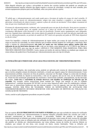 06/09/2019 https://pje.jfce.jus.br/pjeconsulta/ConsultaPublica/DetalheProcessoConsultaPublica/documentoSemLoginHTML.seam?idProcesso…
https://pje.jfce.jus.br/pjeconsulta/ConsultaPublica/DetalheProcessoConsultaPublica/documentoSemLoginHTML.seam?idProcessoDocumento=b7… 7/8
Além daquela infrações que violem a privacidade no interior dos veículos também não poderão ser autuadas por
videomonitoramento aquelas infrações que digam respeito a excesso de velocidade e avanço de sinal vermelho, pois
existem equipamentos próprios para essa finalidade, sobre esse ponto adverte o perito:
"É sabido que o videomonitoramento está sendo usado para a lavratura de multas de avanço do sinal vermelho. O
agente de trânsito, através do videomonitoramento, sempre tem como visualizar o semáforo e, ao mesmo tempo,
aproximar a focalização da câmera (zoom) e capturar a placa do veículo em movimento? Existe algum cruzamento de
ruas em que essa visualização não é possível?
O sistema de videomonitoramento, realmente, não é apropriado para este tipo de fiscalização. Seria preciso constatar o
avanço de sinal vermelho para, em seguida, procurar ler a placa do veículo em movimento. As condições dos
cruzamentos dificilmente serão favoráveis a este tipo de fiscalização. Existem outros equipamentos mais adequados
para isto. Segundo fomos informados, não existia registro de autuação de avanço de sinal com infrçção registrada com
o uso de videomonitoramento, no período de outubro de 2017 (início de operação) até junho de 2018 (base disponível
no dia da visita)."
Assim fica impedido o sistema de videomonitoramento de impor multas, por avanço de sinal vermelho, excesso de
carga ou execesso de velocidade, ou outras infrações que já tenham sistemas próprios de verificação e metrologia. Bem
como o sistema de videomonitoramento não pode ser usado nas vias urbanas para aplicar multas pela não
utilização do uso do farol baixo durante o dia, a não ser em túneis, como determina a Lei 13.290/16, que alterou o
CNT (Lei 9503/1997), pois esse tipo de multa é APENAS E TÃO SOMENTE PARA RODOVIAS, FORA DOS
TRECHOS URBANOS DAS CIDADES. Assim, mesmo em trechos de rodovias federais ou estaduais que estejam em
zonas urbanas não poderá haver fiscalização por videomonitoramento para este tipo de infração.
AS INFRAÇÕES QUE PODEM SER APLICADAS PELO SISTEMA DE VIDEOMONITORAMENTO.
Todas as demais infrações, não ressalvadas acima, poderão ser aplicadas pelo sistema de videomonitoramento, desde
que os trechos atingidos estejam devidamente sinalizados, avisando que naquele espaço há videomonitoramento. Como
estacionamento proibido, estacionar em faixa de pedestre, estacionar em fila dupla, trafegar na contra-mão de direção,
fazer conversão proibida etc. Quanto às motocicletas, o não uso do capacete, não uso do visor, uso de chinelo de dedo
etc. Porém há uma reclamação generalizada dos motoristas e motociclistas multados, principalmente, da não descrição
das multas. Assim deve a autoridade de trânsito descrever com detalhes na notificação da infração que foi
cometida. Por exemplo, muitos motociclistas foram multado por "dirigir sem atenção ou sem os cuidados
indispensáveis", conforme documento ID 2631465, ora isso torna impossível saber como foi estabelecida a infração.
Neste caso os motociclistas lembravam que não estavam usando o visor do capacete, mas isso não foi descrito na
autuação. ENTÃO, SOB PENA DE NULIDADE, TODAS AS NOTIFICAÇÕES DE AUTUAÇÃO POR
VIDEOMONITORAMENTO DEVERÃO DESCREVER COM DETALHES OS MOTIVOS DA VIOLAÇÃO DA
LEGISLAÇÃO DE TRÂNSITO.
Assim, conclui-se pelo julgamento procedente em parte do pedido.
DISPOSITIVO
Face ao exposto JULGO PROCEDENTE EM PARTE O PEDIDO para que seja excluído do sistema de verificação
de infrações de trânsito por videomonitoramento as supostas infrações cometidas dentro dos veículos, por violar o
principio constitucional do direito a intimidade e privacidade. Também não poderão ser apuradas por
videomonitoramento as infrações que tenham sistema próprio de apuração, como avanço de sinal, excesso de velocidade
ou de carga etc. Bem como as infrações pela não utilização do farol baixo durante o dia, previsto na lei 13.290/2016,
não poderão ser aferidas por videomonitoramento, nas zonas urbanas, mesmo de trechos de rodovias federais ou
estaduais, que estejam em tais áreas, com exceção em túneis, mesmo iluminados. Todas as infrações por
 