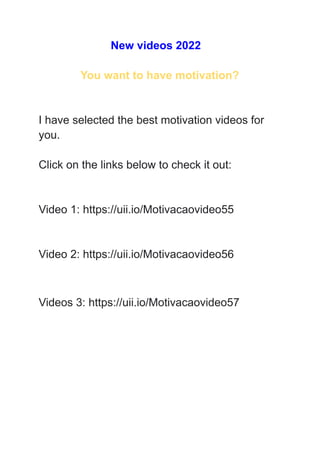 New videos 2022
You want to have motivation?
I have selected the best motivation videos for
you.
Click on the links below to check it out:
Video 1: https://uii.io/Motivacaovideo55
Video 2: https://uii.io/Motivacaovideo56
Videos 3: https://uii.io/Motivacaovideo57
 