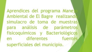 Aprendices del programa Manejo
Ambiental de El Bagre realizando
simulacro de toma de muestras
para análisis de parámetros
fisicoquímicos y Bacteriológicos
en diferentes fuentes
superficiales del municipio.
 