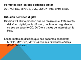 Formatos con los que podemos editar
AVI, MJPEG, MPEG2, DVD, QUICKTIME, entre otros.
Difusión del vídeo digital
Difusión: El último proceso que se realiza en el tratamiento
del vídeo digital, es la difusión, publicación o grabación
ya sea en soporte CD, DVD o a través de Internet por la
Red.
Los formatos de difusión que nos podemos encontrar:
MPEG, MPEG-2, MPEG-4 con sus diferentes códecs
(DivX, Xvid, etc.)
 