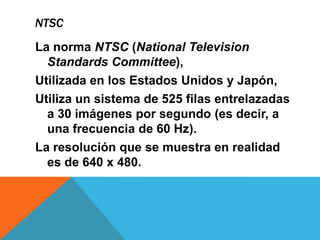 NTSC
La norma NTSC (National Television
Standards Committee),
Utilizada en los Estados Unidos y Japón,
Utiliza un sistema de 525 filas entrelazadas
a 30 imágenes por segundo (es decir, a
una frecuencia de 60 Hz).
La resolución que se muestra en realidad
es de 640 x 480.
 