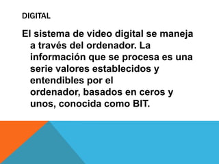 DIGITAL
El sistema de video digital se maneja
a través del ordenador. La
información que se procesa es una
serie valores establecidos y
entendibles por el
ordenador, basados en ceros y
unos, conocida como BIT.
 