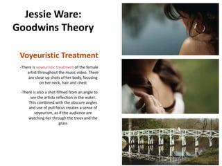 Jessie Ware:
Goodwins Theory

 Voyeuristic Treatment
 -There is voyeuristic treatment of the female
     artist throughout the music video. There
     are close up shots of her body, focusing
             on her neck, hair and chest

 -There is also a shot filmed from an angle to
      see the artists reflection in the water.
     This combined with the obscure angles
     and use of pull focus creates a sense of
         voyeurism, as if the audience are
     watching her through the trees and the
                         grass
 