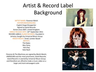 Artist & Record Label
                          Background
          ARTIST NAME: Florence Welch
              HISTORY/BACKGROUND:
             English Singer/Songwriter
              Signed to Island Records
        Active since 2007, United Kingdom
    SINGLE RELEASE DATE: 14th September 2011
   RECORD LABELS-ISLAND RECORDS: Founded in
     Jamaica, bought by Universal Music Group
        MOSHI MOSHI: Small, London Based
                      ARTISTS:
                     The Rakes
                     Bloc Party
                      Hot Chip
                     Kate Nash

Florence & The Machines are signed by Moshi Moshi,
IAMSOUND and the most prominent, Island Records.
  Island Record s is owned by Universal Music Group
 and therefore can afford to make a music video on a
           larger and more extravagant scale
 