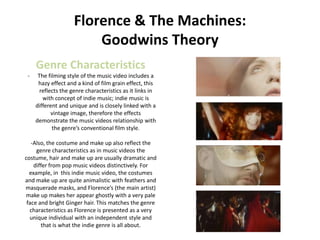 Florence & The Machines:
                         Goodwins Theory
     Genre Characteristics
 -    The filming style of the music video includes a
      hazy effect and a kind of film grain effect, this
       reflects the genre characteristics as it links in
        with concept of indie music; indie music is
     different and unique and is closely linked with a
            vintage image, therefore the effects
     demonstrate the music videos relationship with
            the genre’s conventional film style.

   -Also, the costume and make up also reflect the
     genre characteristics as in music videos the
costume, hair and make up are usually dramatic and
    differ from pop music videos distinctively. For
  example, in this indie music video, the costumes
and make up are quite animalistic with feathers and
masquerade masks, and Florence’s (the main artist)
make up makes her appear ghostly with a very pale
 face and bright Ginger hair. This matches the genre
  characteristics as Florence is presented as a very
  unique individual with an independent style and
       that is what the indie genre is all about.
 