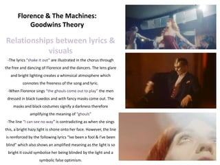 Florence & The Machines:
           Goodwins Theory

Relationships between lyrics &
            visuals
 -The lyrics “shake it out” are illustrated in the chorus through
the free and dancing of Florence and the dancers. The lens glare
   and bright lighting creates a whimsical atmosphere which
          connotes the freeness of the song and lyric.
 -When Florence sings “the ghouls come out to play” the men
 dressed in black tuxedos and with fancy masks come out. The
    masks and black costumes signify a darkness therefore
              amplifying the meaning of “ghouls”
 -The line “I can see no way” is contradicting as when she sings
this, a bright hazy light is shone onto her face. However, the line
is reinforced by the following lyrics “Ive been a fool & I’ve been
blind” which also shows an amplified meaning as the light is so
 bright it could symbolise her being blinded by the light and a
                    symbolic false optimism.
 