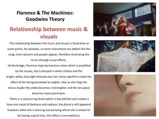 Florence & The Machines:
            Goodwins Theory
  Relationship between music &
              visuals
 -The relationship between the music and visuals is illustrative at
some points, for example, as more instruments are added into the
 song, more dancers and people appear, therefore illustrating the
                    music through visual effects.
-At the bridge, Florence sings harmonious notes which is amplified
       by the visuals, she is dressed in white clothes and the
bright, white, hazy light shrouds over her, these signifiers create the
   effect of her being presented as angelic. Also as she sings the
 chorus louder the video becomes a lot brighter and the lens glare
                     becomes more prominent.
  -There is a reoccurring drone which is low pitched and creates a
tone and mood of darkness and sadness, the drone is still apparent
however, when she is dancing and partying where she is shown to
         be having a good time, this effect is contradictory.
 
