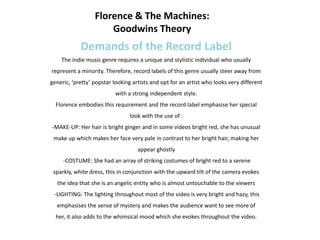 Florence & The Machines:
                      Goodwins Theory
            Demands of the Record Label
    The indie music genre requires a unique and stylistic individual who usually
represent a minority. Therefore, record labels of this genre usually steer away from
generic, ‘pretty’ popstar looking artists and opt for an artist who looks very different
                           with a strong independent style.
  Florence embodies this requirement and the record label emphasise her special
                                look with the use of :
-MAKE-UP: Her hair is bright ginger and in some videos bright red, she has unusual
 make up which makes her face very pale in contrast to her bright hair, making her
                                    appear ghostly
     -COSTUME: She had an array of striking costumes of bright red to a serene
 sparkly, white dress, this in conjunction with the upward tilt of the camera evokes
   the idea that she is an angelic entity who is almost untouchable to the viewers
 -LIGHTING: The lighting throughout most of the video is very bright and hazy, this
  emphasises the sense of mystery and makes the audience want to see more of
  her, it also adds to the whimsical mood which she evokes throughout the video.
 