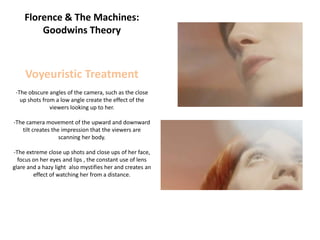 Florence & The Machines:
        Goodwins Theory



     Voyeuristic Treatment
 -The obscure angles of the camera, such as the close
   up shots from a low angle create the effect of the
               viewers looking up to her.

-The camera movement of the upward and downward
   tilt creates the impression that the viewers are
                   scanning her body.

-The extreme close up shots and close ups of her face,
  focus on her eyes and lips , the constant use of lens
glare and a hazy light also mystifies her and creates an
        effect of watching her from a distance.
 