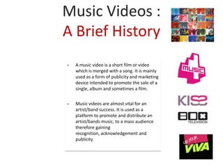 Music Videos :
A Brief History
-   A music video is a short film or video
    which is merged with a song. It is mainly
    used as a form of publicity and marketing
    device intended to promote the sale of a
    single, album and sometimes a film.


-   Music videos are almost vital for an
    artist/band success. It is used as a
    platform to promote and distribute an
    artist/bands music, to a mass audience
    therefore gaining
    recognition, acknowledgement and
    publicity.
 