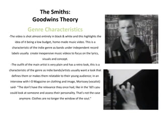 The Smiths:
                   Goodwins Theory
               Genre Characteristics
-The video is shot almost entirely in black & white and this highlights the
    idea of it being a low budget, home-made music video. This is a
  characteristic of the indie genre as bands under independent record
  labels usually create inexpensive music videos to focus on the lyrics,
                            visuals and concept.
 -The outfit of the main artist is very plain and has a retro look, this is a
characteristic of the genre as indie bands/artists usually want a look that
 defines them or makes them relatable to their young audience; in an
interview with I-D Magazine on clothing and image, Morissey (vocalist)
 said- “The don't have the relevance they once had, like in the '60's you
could look at someone and assess their personality. That's not the case
        anymore. Clothes are no longer the window of the soul."
 