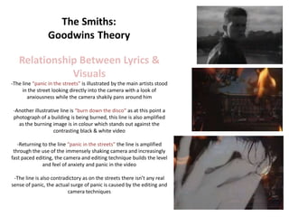 Relationship Between Lyrics &
              Visuals
-The line “panic in the streets” is illustrated by the main artists stood
     in the street looking directly into the camera with a look of
        anxiousness while the camera shakily pans around him

 -Another illustrative line is “burn down the disco” as at this point a
 photograph of a building is being burned, this line is also amplified
   as the burning image is in colour which stands out against the
                    contrasting black & white video

   -Returning to the line “panic in the streets” the line is amplified
 through the use of the immensely shaking camera and increasingly
fast paced editing, the camera and editing technique builds the level
              and feel of anxiety and panic in the video

 -The line is also contradictory as on the streets there isn’t any real
sense of panic, the actual surge of panic is caused by the editing and
                          camera techniques
 