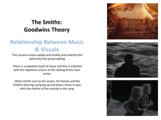 Relationship Between Music
         & Visuals
-The camera moves rapidly and shakily and matches the
            extremely fast paced editing

-There is a repeated motif of music and this is matched
 with the repetitive actions of the editing of the main
                         artists

  -Other motifs such as the waves, the flames and the
 children dancing, jumping up and down, move in sync
       with the rhythm of the melody in the song
 