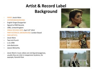 Artist & Record Label
                                  Background
-   NAME: Jessie Ware
-   HISTORY/BACKGROUND:
-   English Singer/Songwriter
-   Signed to PMR Records
-   1985, United Kingdom
-   SINGLE RELEASE DATE: April 13th 2012
-   PMR HISTORICAL BACKGROUND: London Based
-   PMR ARTISTS:
-   Jessie Ware
-   Two Inch Punch
-   L-vis 1990
-   Julio Bashmore
-   Javeon McCarthy

-   Jessie Ware’s music videos are not big extravaganzas,
    usually they are shot in inexpensive locations, for
    example; Painshill Park
 