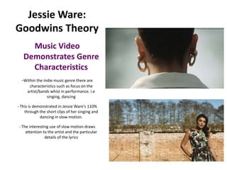 Jessie Ware:
Goodwins Theory
     Music Video
   Demonstrates Genre
     Characteristics
  -Within the indie music genre there are
      characteristics such as focus on the
     artist/bands whist in performance. i.e
                singing, dancing

- This is demonstrated in Jessie Ware's 110%
    through the short clips of her singing and
             dancing in slow motion.

- The interesting use of slow motion draws
    attention to the artist and the particular
               details of the lyrics
 