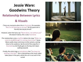 Jessie Ware:
            Goodwins Theory
  Relationship Between Lyrics
                     & Visuals
 - There are moments when this is illustrated, for example;
      “But I'm still dancing on my own” At this point she is
                     literally dancing by herself

-However, when the lyrics say “Wont dance, not without you”
           She doesn't dance; this is also illustrative

-The relationship is also amplified where she sings “Make me
      come to you/Although I'm coming close to you” Jessie
       Wares walks closer and closer to the camera; coming
       close to the audience. By the end of the song this is
        illustrated as she finally gets to the boy she's been
                          walking towards

  -Finally, the artist sings a contradictory line “You keep me
    wishing in the dark” this is interesting as the music video
      takes place in the park, whilst the sun is out and in the
                                 sunset
 