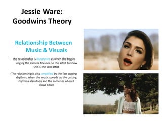 Jessie Ware:
 Goodwins Theory

   Relationship Between
       Music & Visuals
 -The relationship is illustrative as when she begins
    singing the camera focuses on the artist to show
                   she is the solo artist

-The relationship is also amplified by the fast cutting
    rhythms, when the music speeds up the cutting
      rhythms also does and the same for when it
                        slows down
 