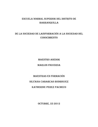 ESCUELA NORMAL SUPERIOR DEL DISTRITO DE
                 BARRANQUILLA



DE LA SOCIEDAD DE LAINFORMACIÓN A LA SOCIEDAD DEL
                  CONOCIMIENTO




                MAESTRO ASESOR

                MARLON FIGUEROA



             MAESTRAS EN FORMACIÓN

          SILVANA CABARCAS RODRIGUEZ

            KATHERINE PEREZ PACHECO




                OCTUBRE, 23 2012
 
