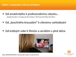  Od amatérského k profesionálnímu obsahu…
„Already YouTube is no longer just for amateurs“ (The Economist May 11th 2013 )
 Od „bezcílného brouzdání“ k cílenému vyhledávání
 Od krátkých videí k filmům a seriálům v plné délce
ZMĚNY V KONZUMACI VIDEÍ NA INTERNETU
Zdroj: MEDIARESEARCH, Audiovizuální obsah na internetu 2012
 