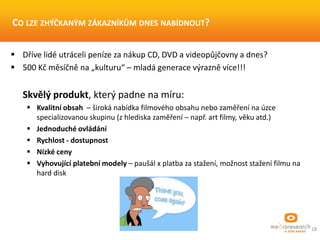 18
CO LZE ZHÝČKANÝM ZÁKAZNÍKŮM DNES NABÍDNOUT?
 Dříve lidé utráceli peníze za nákup CD, DVD a videopůjčovny a dnes?
 500 Kč měsíčně na „kulturu“ – mladá generace výrazně více!!!
Skvělý produkt, který padne na míru:
 Kvalitní obsah – široká nabídka filmového obsahu nebo zaměření na úzce
specializovanou skupinu (z hlediska zaměření – např. art filmy, věku atd.)
 Jednoduché ovládání
 Rychlost - dostupnost
 Nízké ceny
 Vyhovující platební modely – paušál x platba za stažení, možnost stažení filmu na
hard disk
 