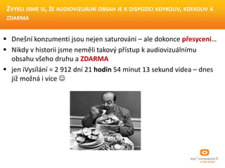  Dnešní konzumenti jsou nejen saturováni – ale dokonce přesyceni…
 Nikdy v historii jsme neměli takový přístup k audiovizuálnímu
obsahu všeho druhu a ZDARMA
 jen iVysílání = 2 912 dní 21 hodin 54 minut 13 sekund videa – dnes
již možná i více 
ZVYKLI JSME SI, ŽE AUDIOVIZUÁLNÍ OBSAH JE K DISPOZICI
KDYKOLIV, KDEKOLIV A ZDARMA
 