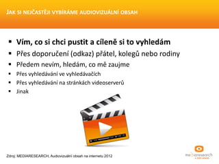  Vím, co si chci pustit a cíleně si to vyhledám
 Přes doporučení (odkaz) přátel, kolegů nebo rodiny
 Předem nevím, hledám, co mě zaujme
 Přes vyhledávání ve vyhledávačích
 Přes vyhledávání na stránkách videoserverů
 Jinak
JAK SI NEJČASTĚJI VYBÍRÁME AUDIOVIZUÁLNÍ OBSAH
Zdroj: MEDIARESEARCH, Audiovizuální obsah na internetu 2012
 