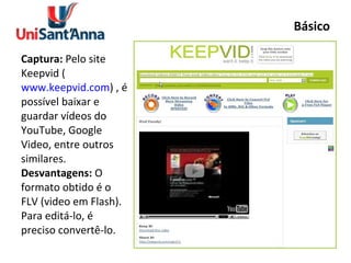 Básico Captura:  Pelo site Keepvid ( www.keepvid.com ) , é possível baixar e guardar vídeos do YouTube, Google Video, entre outros  similares. Desvantagens:  O formato obtido é o FLV (video em Flash). Para editá-lo, é preciso convertê-lo. 
