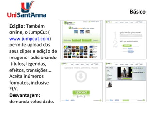 Básico Edição:  Também online, o JumpCut ( www.jumpcut.com ) permite upload dos seus clipes e edição de imagens - adicionando  títulos, legendas, efeitos, transições... Aceita inúmeros formatos, inclusive FLV. Desvantagem:  demanda velocidade. 
