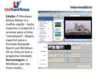 Intermediário Edição:  O Windows Movie Maker é a melhor opção - basta importar o material e arrastar para a linha "storyboard". Depois, exportar para o formato desejado. Quem usa Windows XP ou Vista já tem o programa instalado. Desvantagem:  é Windows, por isso trava muito… 