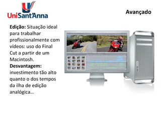 Avançado Edição:  Situação ideal para trabalhar profissionalmente com vídeos: uso do Final Cut a partir de um Macintosh. Desvantagem:  investimento tão alto quanto o dos tempos da ilha de edição analógica… 