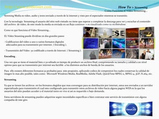 How To >  Streaming  Como Funciona el Video Streaming...  Streming Media es video, audio y texto enviado a través de la internet y visto por el espectador mientras se transmite. Con la tecnología  Streaming el usuario del sitio web visitado no tiene que esperar a completar la descarga para ver y escuchar el contenido del archivo  de video, de este modo la media es enviada en un flujo continuo  y es visualizado como va recibiéndose. Como es que funciona el Video Streaming… EL Video Steaming puede dividirse en dos grandes pasos: - Codificacion del video a uno o varios formatos digitales  adecuados para su transmisión por internet. ( Encoding ). - Transmisión del Video  ya codificado a través de Internet. ( Streaming ). Encoding  . Una vez que se tiene el material listo o ya editado es tiempo de producir un archivo final, comprimiendo su tamaño y calidad a un nivel optimo para que su transmisión por internet sea factible  a los distintos anchos de banda de los usuarios. Para  ello existen diferentes formatos ya probados para  este proposito, aplicando codecs de compresion los cuales conservan la calidad de imagen lo mas alto posible, tales como:  Microsoft Windows Media, RealMedia, Adobe Flash, QuickTime MPEG-2, MPEG-4, 3GP, H.264, etc. Streaming . Ya que se tienen los archivos  en los formatos elegidos que mas convengan para su distribución por internet, estos son enviados a un servidor especializado para transmisión el cual esta configurado para transmitir estos archivos de video hacia alguna pagina WEB en la que los usuarios del sitio puedan acceder a el material tanto en vivo si asi es requerido o bajo demanda. Estos servidores de streaming pueden adquirirse según necesidades especificas o bien contratar este servicio de transmision con alguna compañía de este giro. http:// www.avideonet.com 
