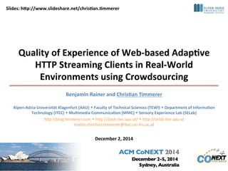 Slides: 
hVp://www.slideshare.net/chris8an.8mmerer 
Quality 
of 
Experience 
of 
Web-­‐based 
Adap8ve 
HTTP 
Streaming 
Clients 
in 
Real-­‐World 
Environments 
using 
Crowdsourcing 
Benjamin 
Rainer 
and 
Chris8an 
Timmerer 
Alpen-­‐Adria-­‐Universität 
Klagenfurt 
(AAU) 
w 
Faculty 
of 
Technical 
Sciences 
(TEWI) 
w 
Department 
of 
Informa8on 
Technology 
(ITEC) 
w 
Mul8media 
Communica8on 
(MMC) 
w 
Sensory 
Experience 
Lab 
(SELab) 
h"p://blog.+mmerer.com 
w 
h"p://dash.itec.aau.at/ 
w 
h"p://selab.itec.aau.at 
mailto:chris+an.+mmerer@itec.uni-­‐klu.ac.at 
December 
2, 
2014 
 