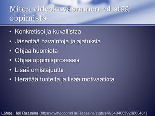 • Konkretisoi ja kuvallistaa
• Jäsentää havaintoja ja ajatuksia
• Ohjaa huomiota
• Ohjaa oppimisprosessia
• Lisää omistajuutta
• Herättää tunteita ja lisää motivaatiota
Miten videokuvaaminen edistää
oppimista
Lähde: Heli Raassina (https://twitter.com/HeliRaassina/status/693404663920660481)
 