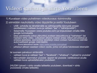 Videon kuvaus ja siirto Youtubeen
1) Kuvataan video puhelimen videokuvaus -toiminnolla
2) siirretään nauhoitettu video läppärille ja sieltä Youtubeen
- USB –johdolla tai lähettämällä se sähköpostilla kännystä omaan
osoitteeseen (valitaan kuva ja valitaan "jaa" + "sähköpostitili")
- Selaimella Youtubeen (www.youtube.com) ja kirjaudutaan omalla tilille
google tunnuksella
- lataa painikkeella (oikea ylänurkka) avataan latausikkuna ja "raahataan" (tai
haetaan) tehty video. Latauksen aikana voidaan antaa videon perustietoja ja
erilaisia asetuksia. (esimerkiksi tekstitetyt videot voidaan haluttaessa kääntää
automaattisesti google -kääntäjällä)
- Suora lataussivun osoite: https://www.youtube.com/upload
- julkaisun jälkeen saadaan videon osoite, jonka voit jakaa halutessasi eteenpäin
tai suoraan palveluun siirtämällä
- valitaan kuva ja valitaan "jaa" + "facebook" / "whatsup" / "upload to youtube"
- kännykkään asennetun youtube -appsin tai youtube -verkkosivun avulla
valitaan kuva uploadattavaksi youtubeen
(HUOM Upload = siirto omalta laitteelta youtubeen, download = siirto
youtubesta omalla laitteelle)
 