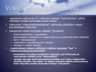 Videon editointi Youtubessa
• vasemman yläreunan III -valikosta valitaan "oma kanava", jolloin
nähdään omalle kanavalle tuodut videot
• yläreunan "videonhallintaohjelma" -valinnalla päästään videon
perustietojen hallintaan
• haluamasi videon kohdalla valitaan "muokkaa"
– tiedot ja asetukset => perustiedot
– parannukset (+"leikkaus") => videon alkamis- ja loppumiskohdan määrittely
– ääni => ääniasetukset
– merkinnät => interaktiivisuutta videoihin
– tekstitys => videon tekstitys
• - varsinainen videon editointi valikon lopussa "luo" +
"videonmuokkausvalinnalla"
– koostetaan Youtubeen ladatuista videoista uusi kokonaisuus
raahaamalla raidalla omia "videonpätkiä"
– raidalla olevasta kokonaisuudesta tehdään uusi video valitsemalla
ylhäältä oikealta "luo video" => hetken kuluttua editoitu kokonaisuus
tulee näkyville omalle kanavalla kohtaan "lataukset"
 