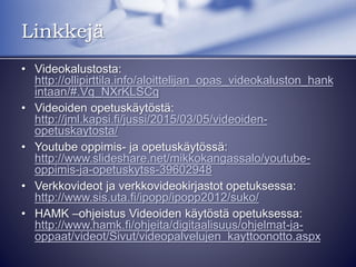 • Videokalustosta:
http://ollipirttila.info/aloittelijan_opas_videokaluston_hankintaan/#.Vq
_NXrKLSCq
• Videoiden opetuskäytöstä:
http://jml.kapsi.fi/jussi/2015/03/05/videoiden-opetuskaytosta/
• Youtube oppimis- ja opetuskäytössä:
http://www.slideshare.net/mikkokangassalo/youtube-oppimis-ja-
opetuskytss-39602948
• Verkkovideot ja verkkovideokirjastot opetuksessa:
http://www.sis.uta.fi/ipopp/ipopp2012/suko/
• HAMK –ohjeistus Videoiden käytöstä opetuksessa:
http://www.hamk.fi/ohjeita/digitaalisuus/ohjelmat-ja-
oppaat/videot/Sivut/videopalvelujen_kayttoonotto.aspx
• Muutama slideshare esitys aiheesta:
– http://www.slideshare.net/cocomms/27-vinkki-onnistuneeseen-
videoprojektiin
– http://www.slideshare.net/MatleenaLaakso/kuvat-ja-videot-opetuksessa
Linkkejä
 