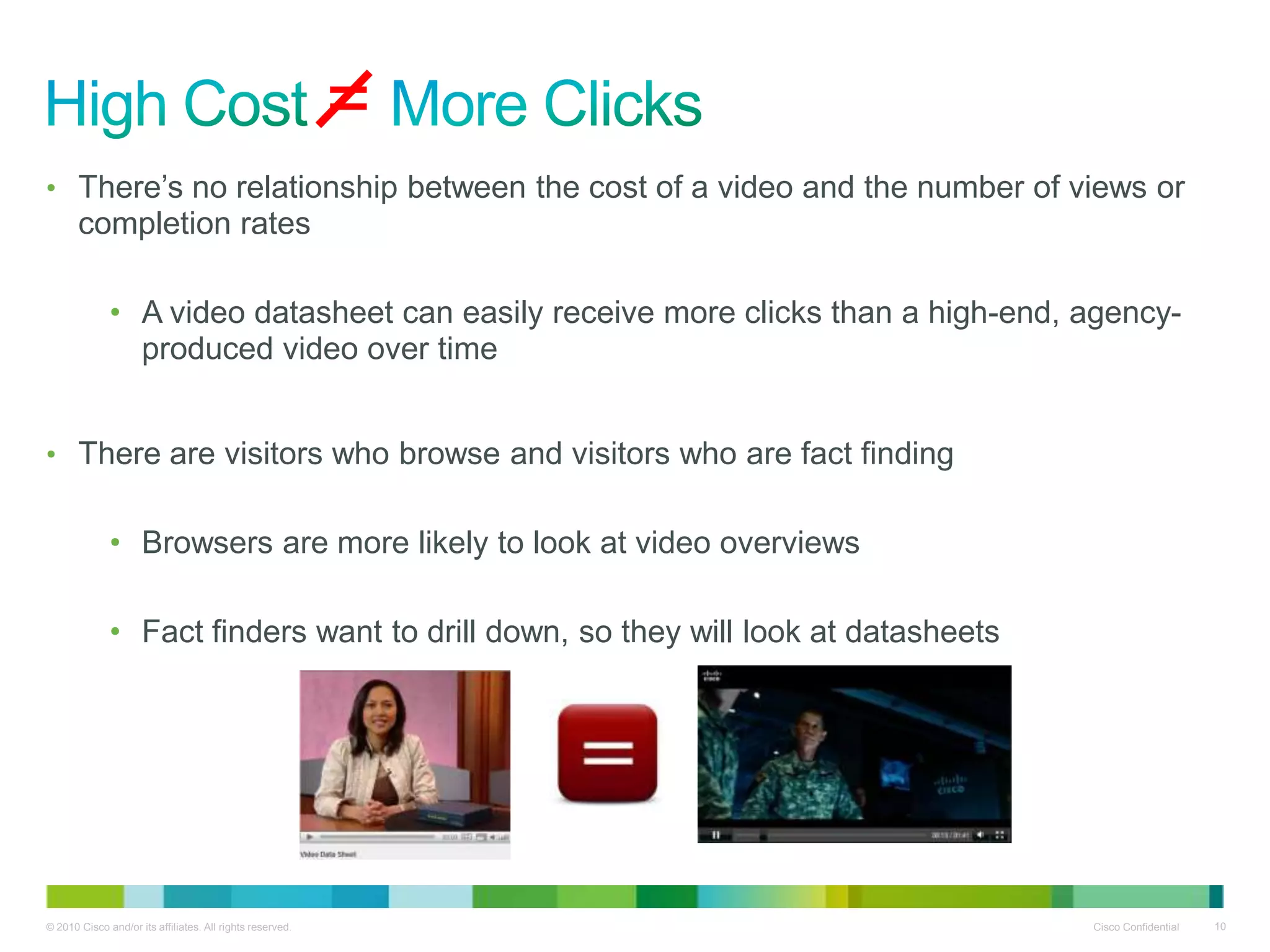 =
• There‟s no relationship between the cost of a video and the number of views or
       completion rates

              • A video datasheet can easily receive more clicks than a high-end, agency-
                produced video over time


• There are visitors who browse and visitors who are fact finding


              • Browsers are more likely to look at video overviews

              • Fact finders want to drill down, so they will look at datasheets




© 2010 Cisco and/or its affiliates. All rights reserved.                           Cisco Confidential   10
 